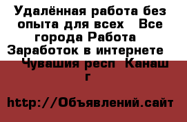 Удалённая работа без опыта для всех - Все города Работа » Заработок в интернете   . Чувашия респ.,Канаш г.